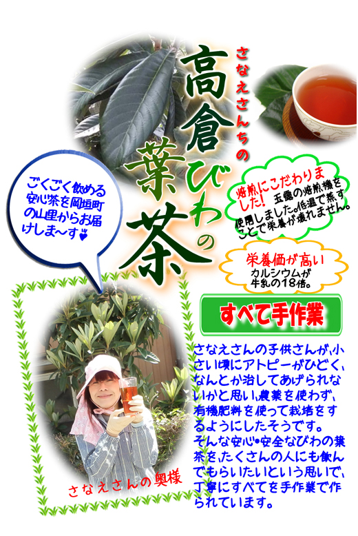 ごくごく飲める安心茶（びわ茶）を岡垣町の山里からお届けします。栄養価が高い。カルシウムが牛乳の１８倍。焙煎にこだわりました！玉露の焙煎機を使用しました。低温で蒸すことで栄養価が壊れません。さなえさんの子供さんが小さいころにアトピーがひどく、なんとか治してあげられないかと思い、農薬を使わず、有機肥料を使って栽培をするようにしました。そんな安心・安全なびわの葉茶をたくさんの人にも飲んでもらいたいという思いで丁寧にすべてを手作業で作っています。高倉びわの葉茶、有機肥料 無農薬 カルシウム茶,健康茶,ビワ,ビワの葉,高倉,岡垣町,びわ,枇杷茶,ビワ茶,びわ茶,岡垣,ごくごく,アトピー,無農薬,有機栽培,エコファーマー,アミグダリン,クエン酸,リンゴ酸,ビタミンC,カルシウム,ミネラル,ティーパック,牛乳,安心,安全,玉露,
焙煎,福岡県,手づくり,手作り,こだわり
